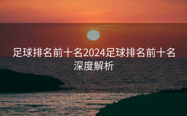 足球排名前十名2024足球排名前十名深度解析
